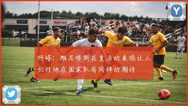 玛塔：维尼修斯在皇马的表现让人们对他在国家队有同样的期待