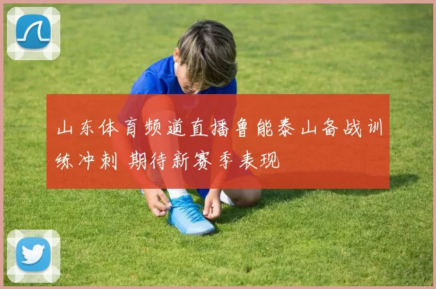 山东体育频道直播鲁能泰山备战训练冲刺 期待新赛季表现