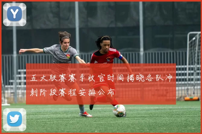 五大联赛赛季收官时间揭晓各队冲刺阶段赛程安排公布