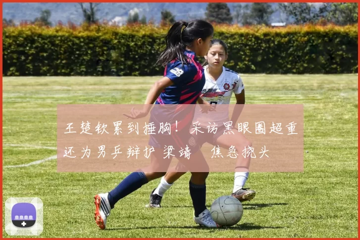 王楚钦累到捶胸!采访黑眼圈超重还为男乒辩护 梁靖崑焦急挠头