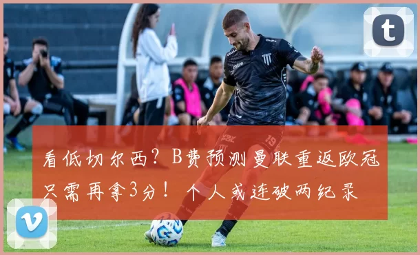 看低切尔西？B费预测曼联重返欧冠只需再拿3分！个人或连破两纪录