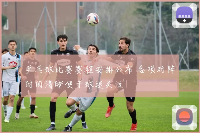 乒乓球比赛赛程安排公布 各项对阵时间清晰便于球迷关注