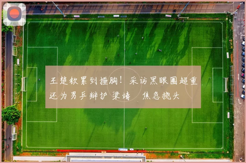 王楚钦累到捶胸!采访黑眼圈超重还为男乒辩护 梁靖崑焦急挠头