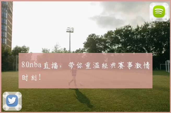 80nba直播，带你重温经典赛事激情时刻！