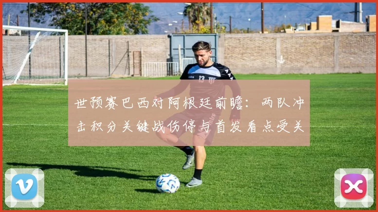 世预赛巴西对阿根廷前瞻：两队冲击积分关键战伤停与首发看点受关注