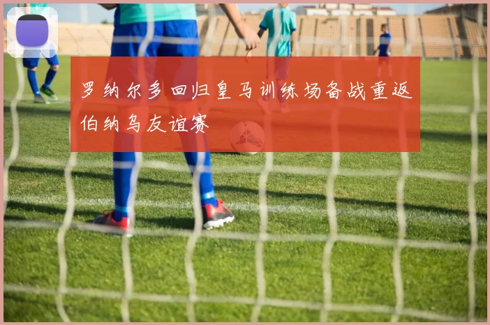 罗纳尔多回归皇马训练场备战重返伯纳乌友谊赛
