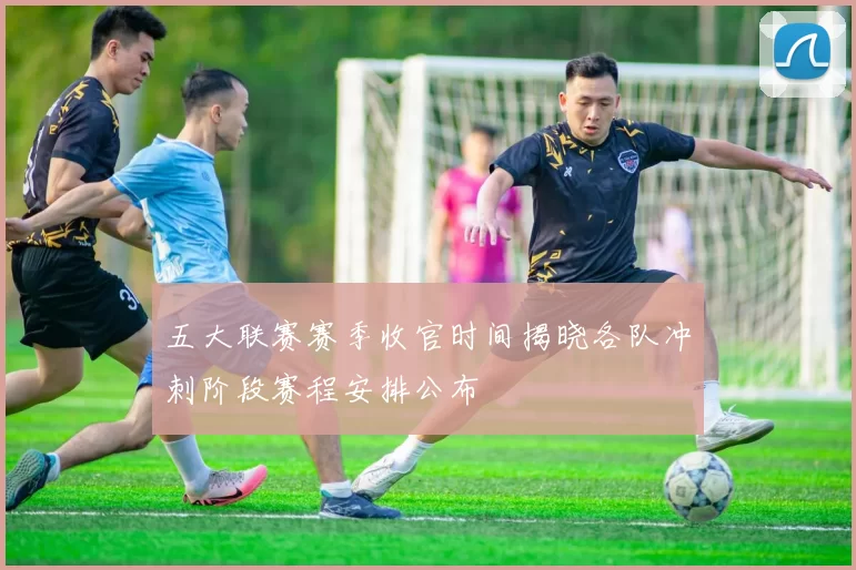 五大联赛赛季收官时间揭晓各队冲刺阶段赛程安排公布