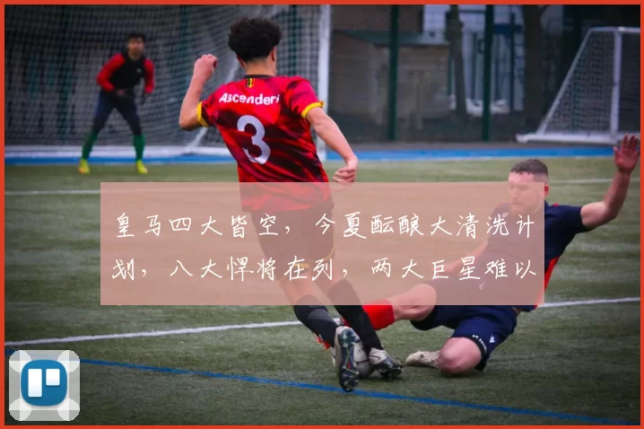 皇马四大皆空，今夏酝酿大清洗计划，八大悍将在列，两大巨星难以取舍