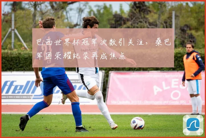 巴西世界杯冠军次数引关注，桑巴军团荣耀纪录再成焦点