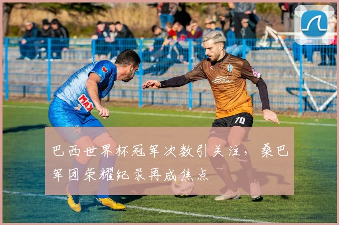 巴西世界杯冠军次数引关注,桑巴军团荣耀纪录再成焦点