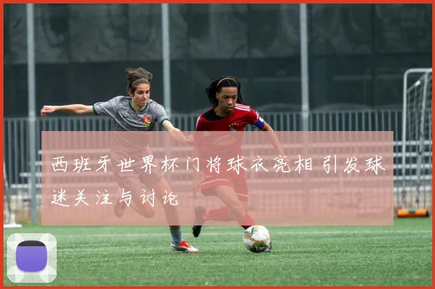 西班牙世界杯门将球衣亮相 引发球迷关注与讨论