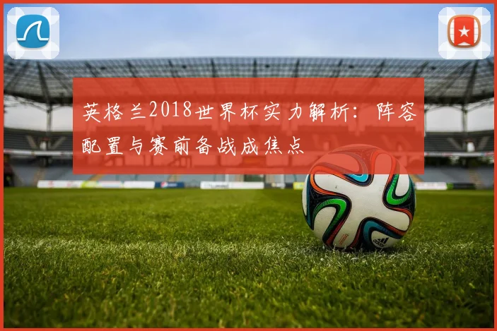英格兰2018世界杯实力解析:阵容配置与赛前备战成焦点