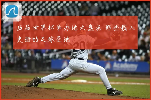 历届世界杯举办地大盘点 那些载入史册的足球圣地